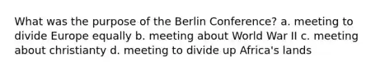 What was the purpose of the <a href='https://www.questionai.com/knowledge/kBBYlecGTd-berlin-conference' class='anchor-knowledge'>berlin conference</a>? a. meeting to divide Europe equally b. meeting about World War II c. meeting about christianty d. meeting to divide up Africa's lands