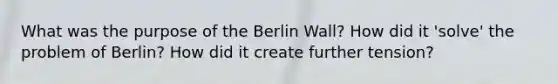 What was the purpose of the Berlin Wall? How did it 'solve' the problem of Berlin? How did it create further tension?