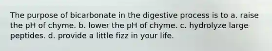 The purpose of bicarbonate in the digestive process is to a. raise the pH of chyme. b. lower the pH of chyme. c. hydrolyze large peptides. d. provide a little fizz in your life.