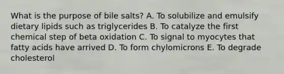 What is the purpose of bile salts? A. To solubilize and emulsify dietary lipids such as triglycerides B. To catalyze the first chemical step of beta oxidation C. To signal to myocytes that fatty acids have arrived D. To form chylomicrons E. To degrade cholesterol