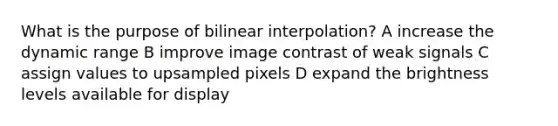 What is the purpose of bilinear interpolation? A increase the dynamic range B improve image contrast of weak signals C assign values to upsampled pixels D expand the brightness levels available for display