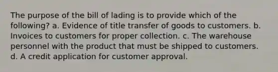 The purpose of the bill of lading is to provide which of the following? a. Evidence of title transfer of goods to customers. b. Invoices to customers for proper collection. c. The warehouse personnel with the product that must be shipped to customers. d. A credit application for customer approval.