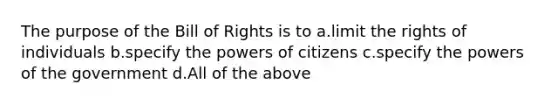 The purpose of the Bill of Rights is to a.limit the rights of individuals b.specify the powers of citizens c.specify the powers of the government d.All of the above