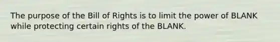 The purpose of the Bill of Rights is to limit the power of BLANK while protecting certain rights of the BLANK.