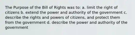 The Purpose of the Bill of Rights was to: a. limit the right of citizens b. extend the power and authority of the government c. describe the rights and powers of citizens, and protect them from the government d. describe the power and authority of the government