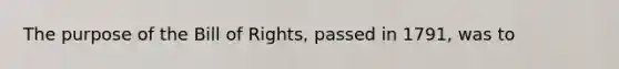 The purpose of the Bill of Rights, passed in 1791, was to