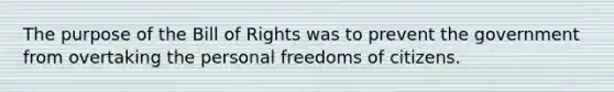 The purpose of the Bill of Rights was to prevent the government from overtaking the personal freedoms of citizens.