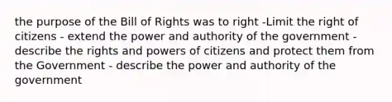 the purpose of the Bill of Rights was to right -Limit the right of citizens - extend the power and authority of the government - describe the rights and powers of citizens and protect them from the Government - describe the power and authority of the government