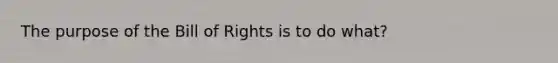 The purpose of the Bill of Rights is to do what?