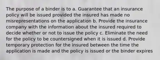 The purpose of a binder is to a. Guarantee that an insurance policy will be issued provided the insured has made no misrepresentations on the application b. Provide the insurance company with the information about the insured required to decide whether or not to issue the policy c. Eliminate the need for the policy to be countersigned when it is issued d. Provide temporary protection for the insured between the time the application is made and the policy is issued or the binder expires