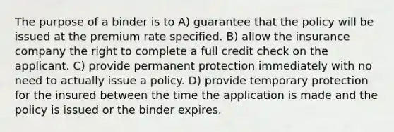 The purpose of a binder is to A) guarantee that the policy will be issued at the premium rate specified. B) allow the insurance company the right to complete a full credit check on the applicant. C) provide permanent protection immediately with no need to actually issue a policy. D) provide temporary protection for the insured between the time the application is made and the policy is issued or the binder expires.