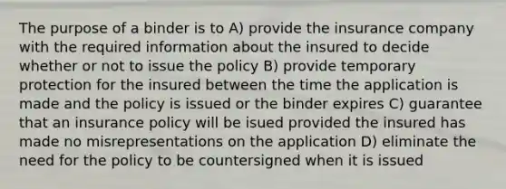 The purpose of a binder is to A) provide the insurance company with the required information about the insured to decide whether or not to issue the policy B) provide temporary protection for the insured between the time the application is made and the policy is issued or the binder expires C) guarantee that an insurance policy will be isued provided the insured has made no misrepresentations on the application D) eliminate the need for the policy to be countersigned when it is issued