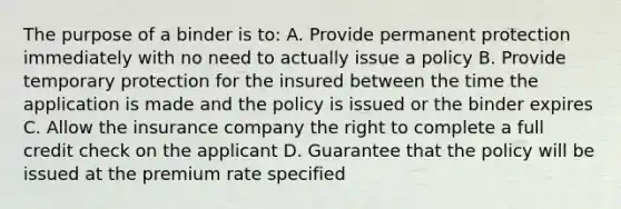 The purpose of a binder is to: A. Provide permanent protection immediately with no need to actually issue a policy B. Provide temporary protection for the insured between the time the application is made and the policy is issued or the binder expires C. Allow the insurance company the right to complete a full credit check on the applicant D. Guarantee that the policy will be issued at the premium rate specified