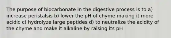 The purpose of biocarbonate in the digestive process is to a) increase peristalsis b) lower the pH of chyme making it more acidic c) hydrolyze large peptides d) to neutralize the acidity of the chyme and make it alkaline by raising its pH