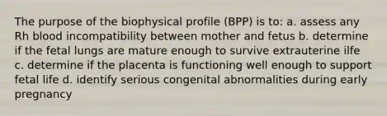 The purpose of the biophysical profile (BPP) is to: a. assess any Rh blood incompatibility between mother and fetus b. determine if the fetal lungs are mature enough to survive extrauterine ilfe c. determine if the placenta is functioning well enough to support fetal life d. identify serious congenital abnormalities during early pregnancy