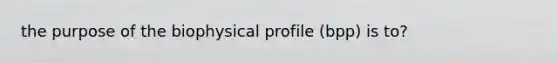 the purpose of the biophysical profile (bpp) is to?