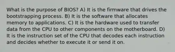 What is the purpose of BIOS? A) It is the firmware that drives the bootstrapping process. B) It is the software that allocates memory to applications. C) It is the hardware used to transfer data from the CPU to other components on the motherboard. D) It is the instruction set of the CPU that decodes each instruction and decides whether to execute it or send it on.