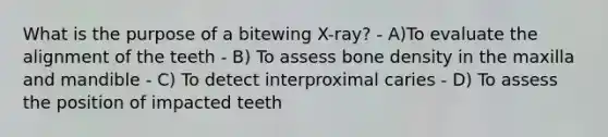 What is the purpose of a bitewing X-ray? - A)To evaluate the alignment of the teeth - B) To assess bone density in the maxilla and mandible - C) To detect interproximal caries - D) To assess the position of impacted teeth