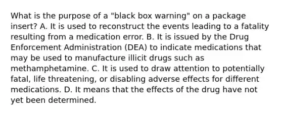 What is the purpose of a "black box warning" on a package insert? A. It is used to reconstruct the events leading to a fatality resulting from a medication error. B. It is issued by the Drug Enforcement Administration (DEA) to indicate medications that may be used to manufacture illicit drugs such as methamphetamine. C. It is used to draw attention to potentially fatal, life threatening, or disabling adverse effects for different medications. D. It means that the effects of the drug have not yet been determined.