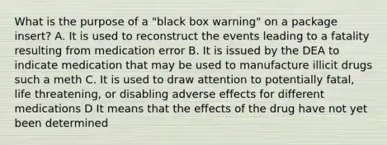 What is the purpose of a "black box warning" on a package insert? A. It is used to reconstruct the events leading to a fatality resulting from medication error B. It is issued by the DEA to indicate medication that may be used to manufacture illicit drugs such a meth C. It is used to draw attention to potentially fatal, life threatening, or disabling adverse effects for different medications D It means that the effects of the drug have not yet been determined