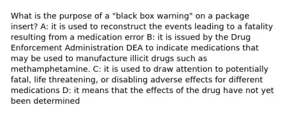 What is the purpose of a "black box warning" on a package insert? A: it is used to reconstruct the events leading to a fatality resulting from a medication error B: it is issued by the Drug Enforcement Administration DEA to indicate medications that may be used to manufacture illicit drugs such as methamphetamine. C: it is used to draw attention to potentially fatal, life threatening, or disabling adverse effects for different medications D: it means that the effects of the drug have not yet been determined