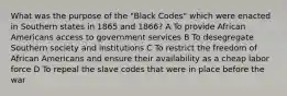 What was the purpose of the "Black Codes" which were enacted in Southern states in 1865 and 1866? A To provide African Americans access to government services B To desegregate Southern society and institutions C To restrict the freedom of African Americans and ensure their availability as a cheap labor force D To repeal the slave codes that were in place before the war