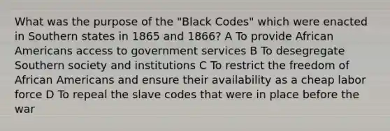 What was the purpose of the "Black Codes" which were enacted in Southern states in 1865 and 1866? A To provide African Americans access to government services B To desegregate Southern society and institutions C To restrict the freedom of African Americans and ensure their availability as a cheap labor force D To repeal the slave codes that were in place before the war