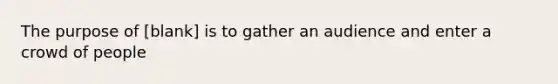 The purpose of [blank] is to gather an audience and enter a crowd of people