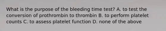 What is the purpose of the bleeding time test? A. to test the conversion of prothrombin to thrombin B. to perform platelet counts C. to assess platelet function D. none of the above