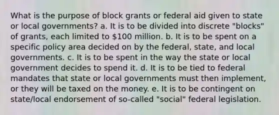 What is the purpose of block grants or federal aid given to state or local governments? a. It is to be divided into discrete "blocks" of grants, each limited to 100 million. b. It is to be spent on a specific policy area decided on by the federal, state, and local governments. c. It is to be spent in the way the state or local government decides to spend it. d. It is to be tied to federal mandates that state or local governments must then implement, or they will be taxed on the money. e. It is to be contingent on state/local endorsement of so-called "social" federal legislation.