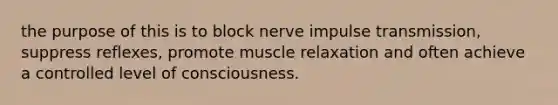 the purpose of this is to block nerve impulse transmission, suppress reflexes, promote muscle relaxation and often achieve a controlled level of consciousness.