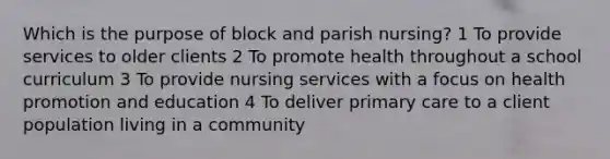 Which is the purpose of block and parish nursing? 1 To provide services to older clients 2 To promote health throughout a school curriculum 3 To provide nursing services with a focus on health promotion and education 4 To deliver primary care to a client population living in a community