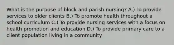 What is the purpose of block and parish nursing? A.) To provide services to older clients B.) To promote health throughout a school curriculum C.) To provide nursing services with a focus on health promotion and education D.) To provide primary care to a client population living in a community