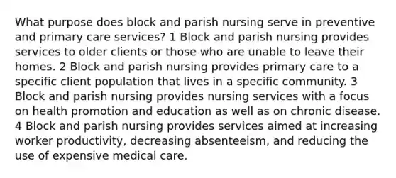 What purpose does block and parish nursing serve in preventive and primary care services? 1 Block and parish nursing provides services to older clients or those who are unable to leave their homes. 2 Block and parish nursing provides primary care to a specific client population that lives in a specific community. 3 Block and parish nursing provides nursing services with a focus on health promotion and education as well as on chronic disease. 4 Block and parish nursing provides services aimed at increasing worker productivity, decreasing absenteeism, and reducing the use of expensive medical care.