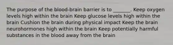 The purpose of the blood-brain barrier is to _______. Keep oxygen levels high within the brain Keep glucose levels high within the brain Cushion the brain during physical impact Keep the brain neurohormones high within the brain Keep potentially harmful substances in the blood away from the brain