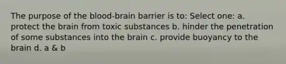 The purpose of the blood-brain barrier is to: Select one: a. protect the brain from toxic substances b. hinder the penetration of some substances into the brain c. provide buoyancy to the brain d. a & b