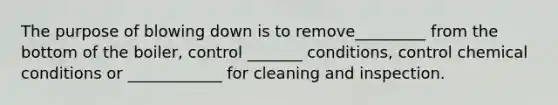 The purpose of blowing down is to remove_________ from the bottom of the boiler, control _______ conditions, control chemical conditions or ____________ for cleaning and inspection.