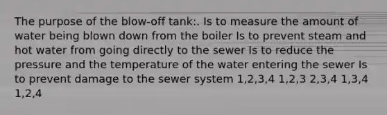 The purpose of the blow-off tank:. Is to measure the amount of water being blown down from the boiler Is to prevent steam and hot water from going directly to the sewer Is to reduce the pressure and the temperature of the water entering the sewer Is to prevent damage to the sewer system 1,2,3,4 1,2,3 2,3,4 1,3,4 1,2,4