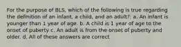 For the purpose of BLS, which of the following is true regarding the definition of an infant, a child, and an adult?: a. An infant is younger than 1 year of age. b. A child is 1 year of age to the onset of puberty c. An adult is from the onset of puberty and older. d. All of these answers are correct