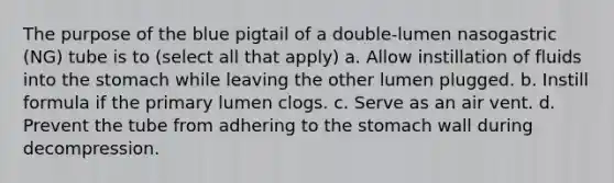 The purpose of the blue pigtail of a double-lumen nasogastric (NG) tube is to (select all that apply) a. Allow instillation of fluids into the stomach while leaving the other lumen plugged. b. Instill formula if the primary lumen clogs. c. Serve as an air vent. d. Prevent the tube from adhering to the stomach wall during decompression.