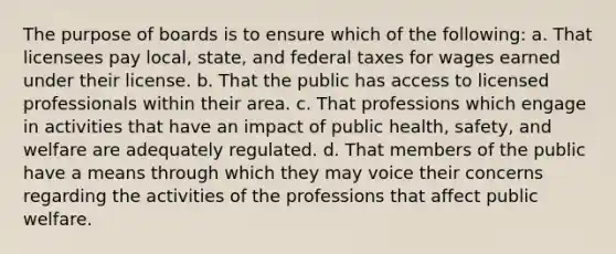 The purpose of boards is to ensure which of the following: a. That licensees pay local, state, and federal taxes for wages earned under their license. b. That the public has access to licensed professionals within their area. c. That professions which engage in activities that have an impact of public health, safety, and welfare are adequately regulated. d. That members of the public have a means through which they may voice their concerns regarding the activities of the professions that affect public welfare.