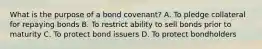 What is the purpose of a bond covenant? A. To pledge collateral for repaying bonds B. To restrict ability to sell bonds prior to maturity C. To protect bond issuers D. To protect bondholders