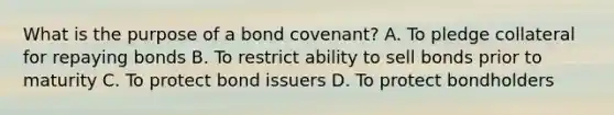 What is the purpose of a bond covenant? A. To pledge collateral for repaying bonds B. To restrict ability to sell bonds prior to maturity C. To protect bond issuers D. To protect bondholders