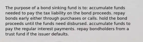 The purpose of a bond sinking fund is to: accumulate funds needed to pay the tax liability on the bond proceeds. repay bonds early either through purchases or calls. hold the bond proceeds until the funds need disbursed. accumulate funds to pay the regular interest payments. repay bondholders from a trust fund if the issuer defaults.