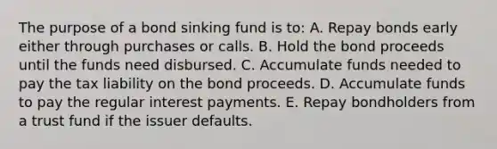 The purpose of a bond sinking fund is to: A. Repay bonds early either through purchases or calls. B. Hold the bond proceeds until the funds need disbursed. C. Accumulate funds needed to pay the tax liability on the bond proceeds. D. Accumulate funds to pay the regular interest payments. E. Repay bondholders from a trust fund if the issuer defaults.