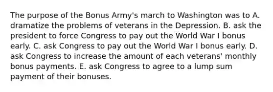 The purpose of the Bonus Army's march to Washington was to A. dramatize the problems of veterans in the Depression. B. ask the president to force Congress to pay out the World War I bonus early. C. ask Congress to pay out the World War I bonus early. D. ask Congress to increase the amount of each veterans' monthly bonus payments. E. ask Congress to agree to a lump sum payment of their bonuses.