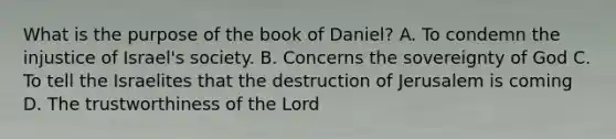 What is the purpose of the book of Daniel? A. To condemn the injustice of Israel's society. B. Concerns the sovereignty of God C. To tell the Israelites that the destruction of Jerusalem is coming D. The trustworthiness of the Lord