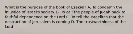 What is the purpose of the book of Ezekiel? A. To condemn the injustice of Israel's society. B. To call the people of Judah back to faithful dependence on the Lord C. To tell the Israelites that the destruction of Jerusalem is coming D. The trustworthiness of the Lord