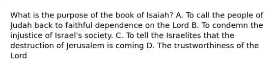 What is the purpose of the book of Isaiah? A. To call the people of Judah back to faithful dependence on the Lord B. To condemn the injustice of Israel's society. C. To tell the Israelites that the destruction of Jerusalem is coming D. The trustworthiness of the Lord