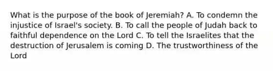 What is the purpose of the book of Jeremiah? A. To condemn the injustice of Israel's society. B. To call the people of Judah back to faithful dependence on the Lord C. To tell the Israelites that the destruction of Jerusalem is coming D. The trustworthiness of the Lord